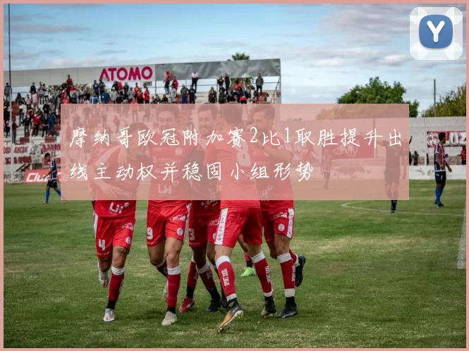 摩纳哥欧冠附加赛2比1取胜提升出线主动权并稳固小组形势