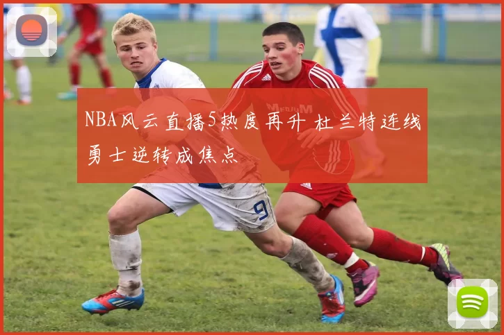 NBA风云直播5热度再升 杜兰特连线勇士逆转成焦点