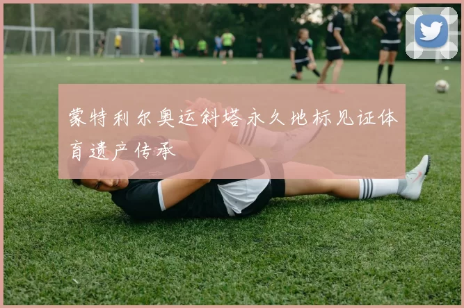 蒙特利尔奥运斜塔永久地标见证体育遗产传承