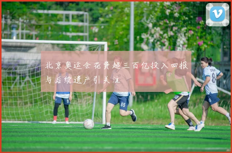 北京奥运会花费超三百亿投入回报与后续遗产引关注