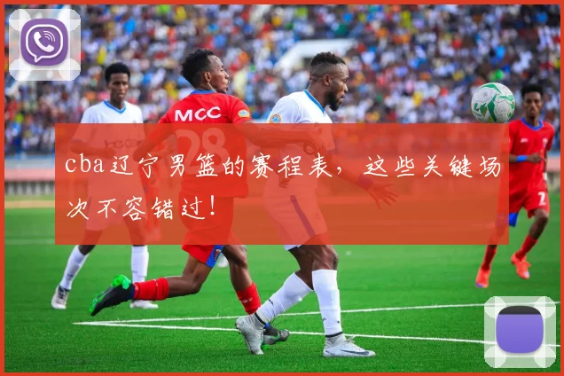 cba辽宁男篮的赛程表,这些关键场次不容错过!