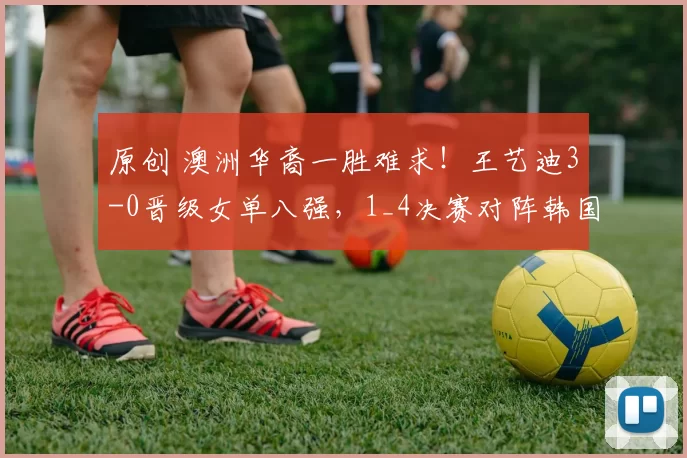 原创 澳洲华裔一胜难求!王艺迪3-0晋级女单八强,1_4决赛对阵韩国一姐