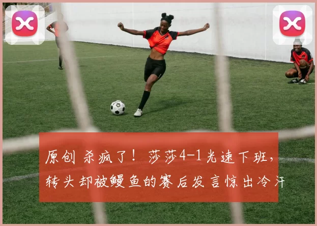 原创 杀疯了！莎莎4-1光速下班，转头却被鳗鱼的赛后发言惊出冷汗：这格局绝了！