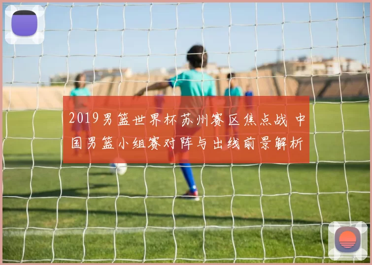 2019男篮世界杯苏州赛区焦点战 中国男篮小组赛对阵与出线前景解析