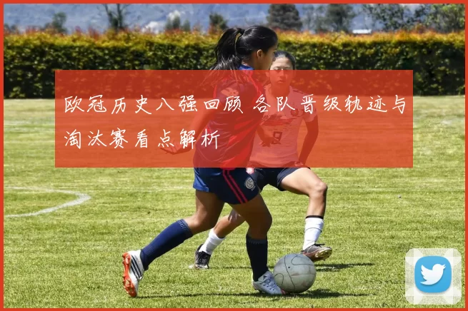 欧冠历史八强回顾 各队晋级轨迹与淘汰赛看点解析