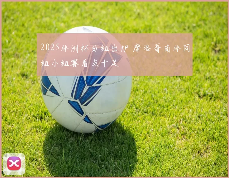 2025非洲杯分组出炉 摩洛哥南非同组小组赛看点十足