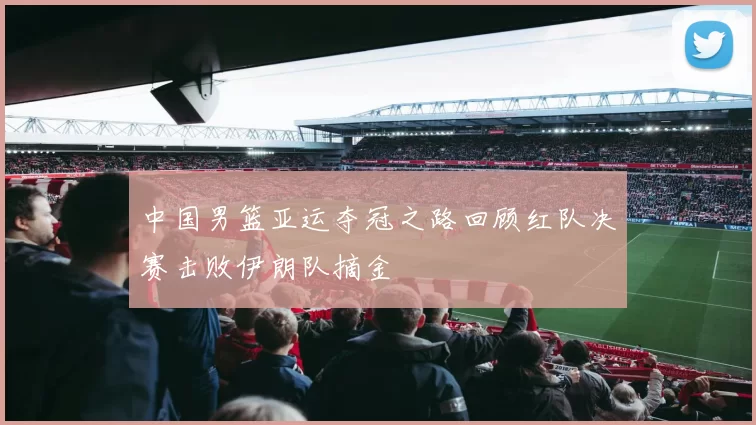 中国男篮亚运夺冠之路回顾红队决赛击败伊朗队摘金