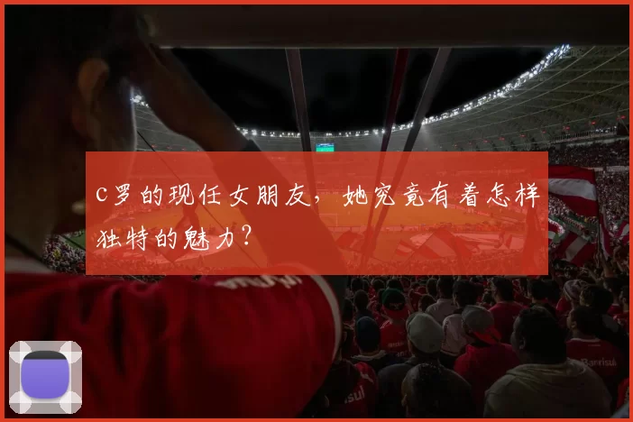 c罗的现任女朋友,她究竟有着怎样独特的魅力?