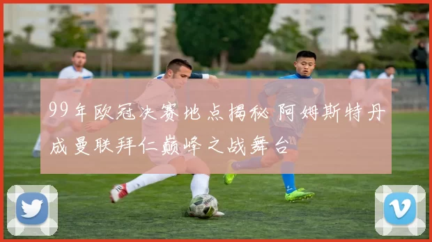 99年欧冠决赛地点揭秘 阿姆斯特丹成曼联拜仁巅峰之战舞台