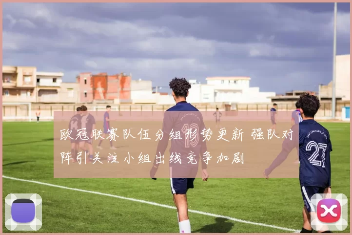欧冠联赛队伍分组形势更新 强队对阵引关注小组出线竞争加剧