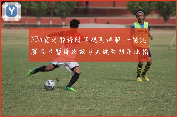 NBA官方暂停时间规则详解 一场比赛各节暂停次数与关键时刻用法指南