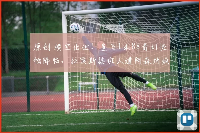 原创 横空出世！皇马1米88青训怪物降临，拉莫斯接班人遭阿森纳疯抢！
