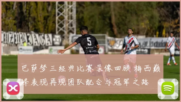 巴萨梦三经典比赛录像回顾 梅西巅峰表现再现团队配合与冠军之路