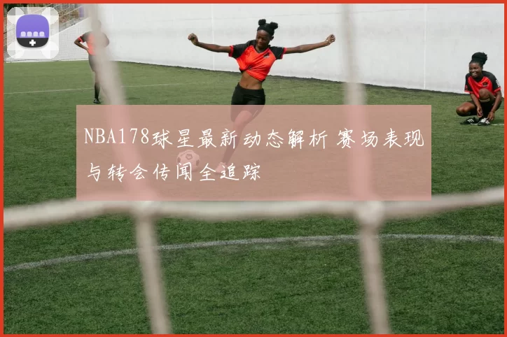NBA178球星最新动态解析 赛场表现与转会传闻全追踪