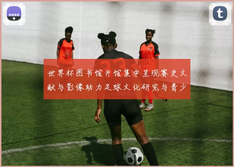 世界杯图书馆开馆集中呈现赛史文献与影像助力足球文化研究与青少年普及
