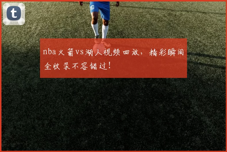 nba火箭vs湖人视频回放，精彩瞬间全收录不容错过！