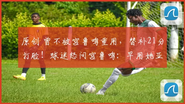 原创 曾不被宫鲁鸣重用，替补21分打脸！球迷怒问宫鲁鸣：早用她亚洲杯能丢冠？
