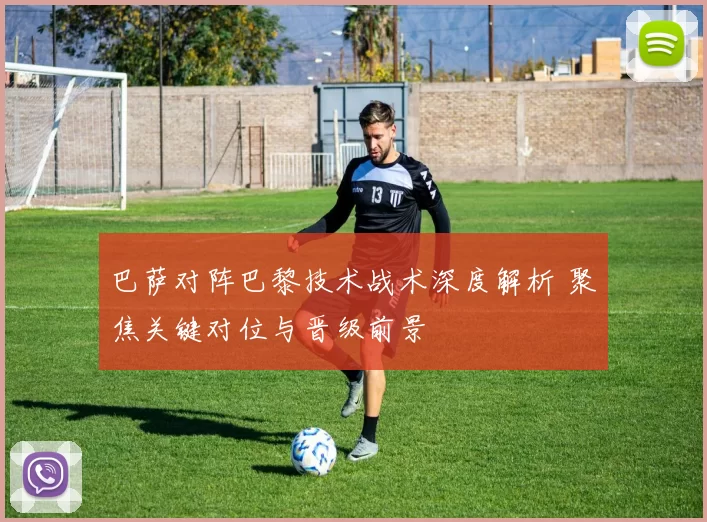 巴萨对阵巴黎技术战术深度解析 聚焦关键对位与晋级前景