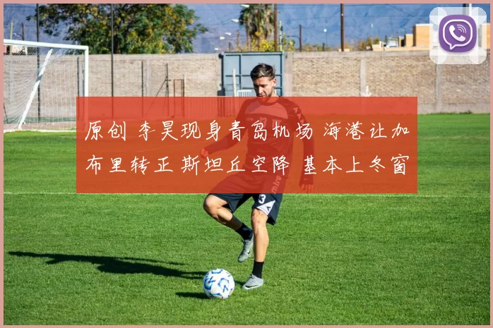 原创 李昊现身青岛机场 海港让加布里转正 斯坦丘空降 基本上冬窗没大鱼