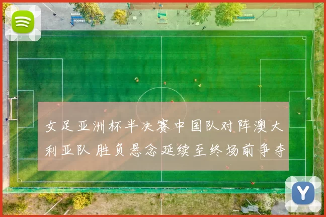 女足亚洲杯半决赛中国队对阵澳大利亚队 胜负悬念延续至终场前争夺激烈