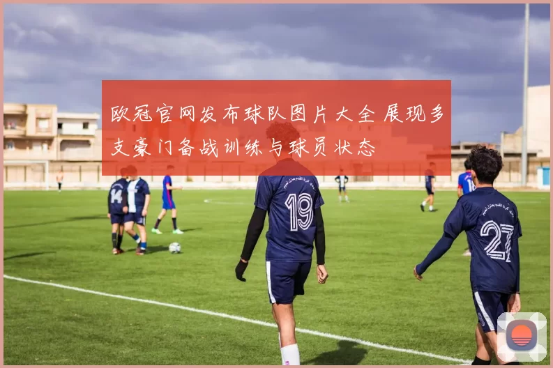 欧冠官网发布球队图片大全 展现多支豪门备战训练与球员状态