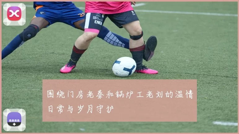 围绕门房老秦和锅炉工老刘的温情日常与岁月守护