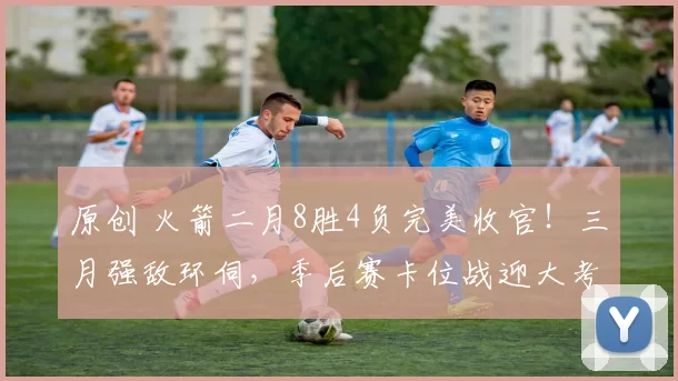 原创 火箭二月8胜4负完美收官!三月强敌环伺,季后赛卡位战迎大考