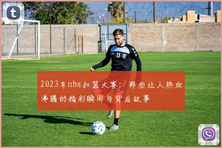 2023年nba扣篮大赛:那些让人热血沸腾的精彩瞬间与背后故事
