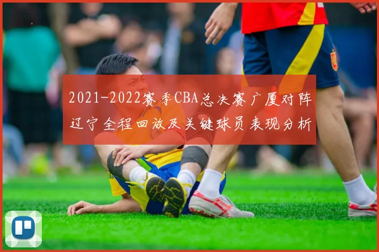 2021-2022赛季CBA总决赛广厦对阵辽宁全程回放及关键球员表现分析