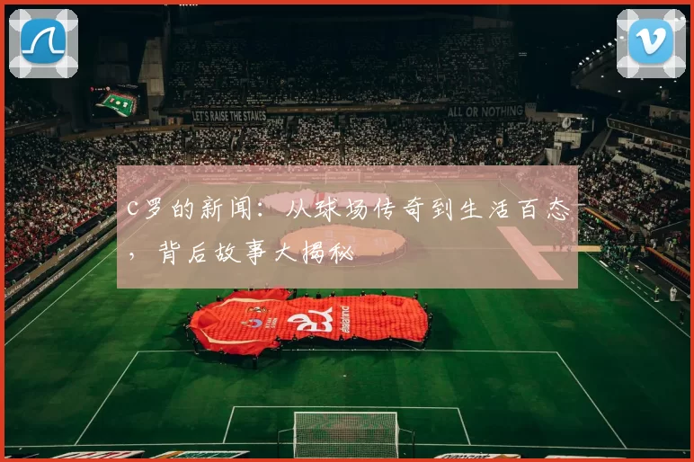 c罗的新闻：从球场传奇到生活百态，背后故事大揭秘