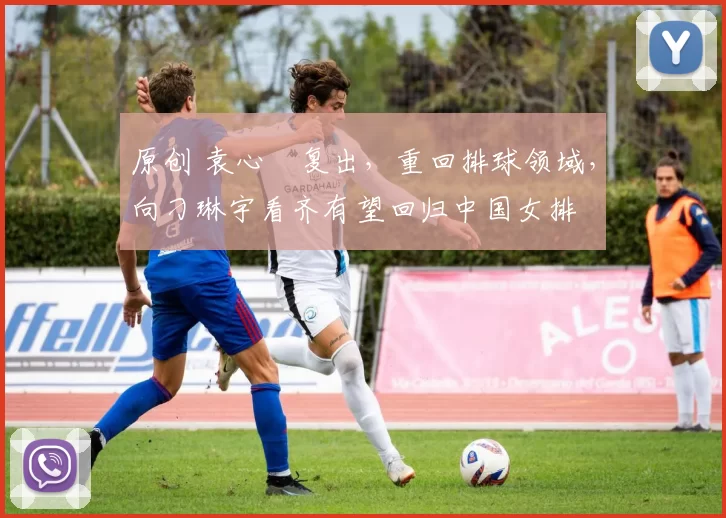 原创 袁心玥复出,重回排球领域,向刁琳宇看齐有望回归中国女排