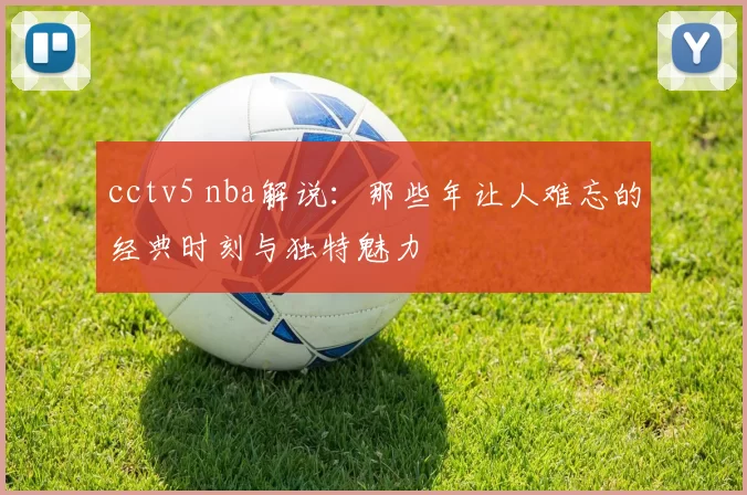 cctv5 nba解说：那些年让人难忘的经典时刻与独特魅力