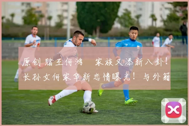 原创 赌王何鸿燊家族又添新八卦!长孙女何家华新恋情曝光!与外籍模特男友当街热吻,姐弟恋相差近20岁,豪门千金再寻真爱