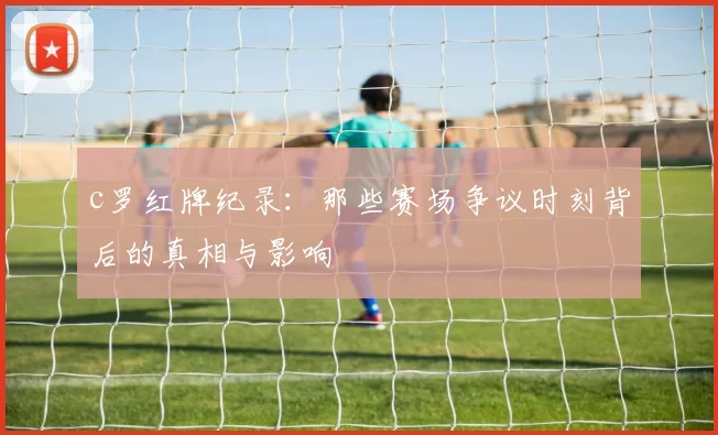 c罗红牌纪录:那些赛场争议时刻背后的真相与影响