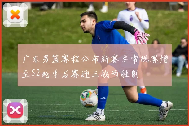 广东男篮赛程公布新赛季常规赛增至52轮季后赛迎三战两胜制