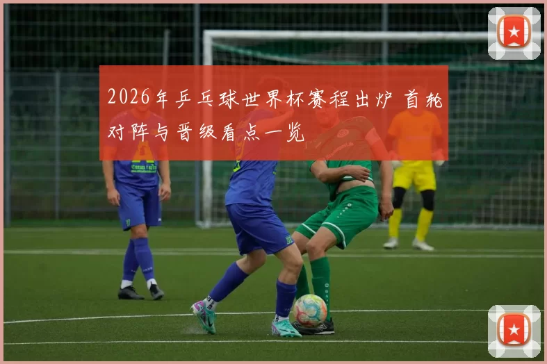 2026年乒乓球世界杯赛程出炉 首轮对阵与晋级看点一览