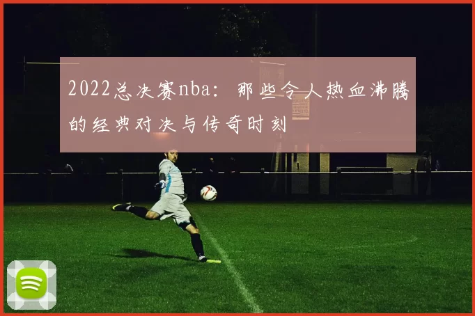 2022总决赛nba:那些令人热血沸腾的经典对决与传奇时刻