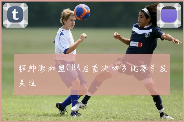 程帅澎加盟CBA后首次回乡比赛引发关注